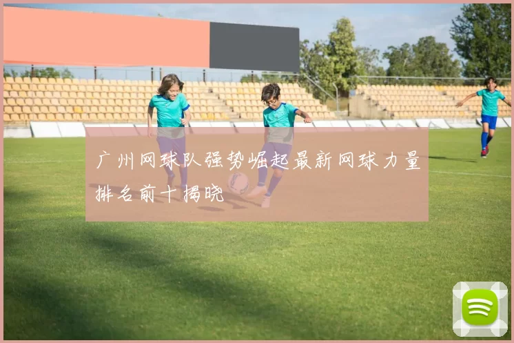 广州网球队强势崛起最新网球力量排名前十揭晓