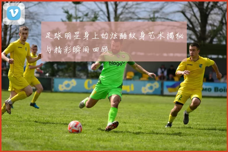 足球明星身上的炫酷纹身艺术揭秘与精彩瞬间回顾