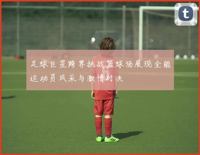 足球巨星跨界挑战篮球场展现全能运动员风采与激情对决