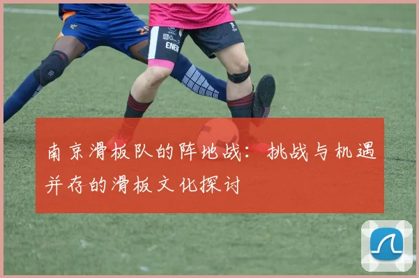 南京滑板队的阵地战：挑战与机遇并存的滑板文化探讨